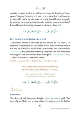Showing Off
87
another person’s wealth he will have to bear the burden of other
person’s favour. So when it is not even certain that I will acquire
wealth and I risk being disgraced then why should I impress people
by showing them my worship in order to attain money from them?
Instead I ought to worship in order to please my Lord .
َ ۡ
‫ال‬
َ َ
‫ا‬ۡ‫و‬
ُّ
‫ل‬ َ‫ص‬ِ‫ب‬ۡ‫ي‬‫ب‬ُ ّٰ
‫ا‬
َّ
‫ل‬ َ‫ص‬‫د‬َّ‫م‬
َ ُ
‫م‬
ٰ َ ٰ
Ǔ‫ا‬َ‫ع‬
َ
‫ت‬
Save yourself from loving this world
These three causes of showing off are related to this world, so
therefore if we remove the love of this world from our hearts then it
will not be difficult to avoid these three causes, and consequently
  ȹ ˠ   it will become extremely simple to save ourselves from
showing off. The Beloved and Blessed Prophet ٖ   ʋ     ʄ  said,
‘Love of this world is the root of all evil.’
(Mishkāt-ul-Maṣābīḥ, Kitāb-ur-Raqāq, vol. 2, pp. 250, Ḥadīš 5212)
Pīcĥā mayrā dunyā kī maḥabbat say cĥuřā day
Yā Rab mujĥay dīwānaĥ Madīnay kā banā day
Save me from me love of this world
O Lord make me devoted to Madīnaĥ
َ ۡ
‫ال‬
َ َ
‫ا‬ۡ‫و‬
ُّ
‫ل‬ َ‫ص‬ِ‫ب‬ۡ‫ي‬‫ب‬ُ ّٰ
‫ا‬
َّ
‫ل‬ َ‫ص‬‫د‬َّ‫م‬
َ ُ
‫م‬
ٰ َ ٰ
Ǔ‫ا‬َ‫ع‬
َ
‫ت‬
Fourth cure
Be sincere
The Revered and Renowned Prophet ٖ   ʋ      ʄ  said, ‘Act
sincerely for Allah because Allah only accepts deeds that
www.dawateislami.net
 