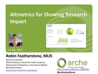Altmetrics for Showing Research 
Impact 
Robin Featherstone, MLIS 
Research Librarian, 
Alberta Research Centre for Health Evidence, 
Department of Pediatrics, University of Alberta 
@rmfeatherstone 
http://www.slideshare.net/featherr 
http://www.ualberta.ca/ARCHE/ 
@arche4evidence 
21 Nov 2014 
 