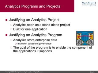 Copyright © 2023 McKnight Consulting Group, LLC All Rights Reserved Slide 10
Analytics Programs and Projects
Justifying an Analytics Project
Analytics seen as a stand alone project
Built for one application
Justifying an Analytics Program
Analytics store enterprise data
Inclusion based on governance
The goal of the program is to enable the component of
the applications it supports
 