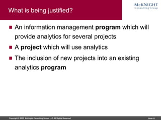 Copyright © 2023 McKnight Consulting Group, LLC All Rights Reserved Slide 11
What is being justified?
An information management program which will
provide analytics for several projects
A project which will use analytics
The inclusion of new projects into an existing
analytics program
 