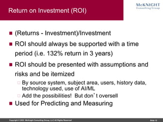 Copyright © 2023 McKnight Consulting Group, LLC All Rights Reserved Slide 12
Return on Investment (ROI)
(Returns - Investment)/Investment
ROI should always be supported with a time
period (i.e. 132% return in 3 years)
ROI should be presented with assumptions and
risks and be itemized
By source system, subject area, users, history data,
technology used, use of AI/ML
Add the possibilities! But don’t oversell
Used for Predicting and Measuring
 