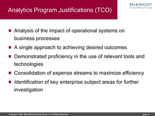 Copyright © 2023 McKnight Consulting Group, LLC All Rights Reserved Slide 13
Analytics Program Justifications (TCO)
Analysis of the impact of operational systems on
business processes
A single approach to achieving desired outcomes
Demonstrated proficiency in the use of relevant tools and
technologies
Consolidation of expense streams to maximize efficiency
Identification of key enterprise subject areas for further
investigation
 