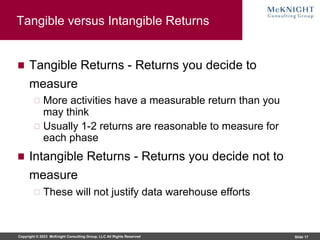Copyright © 2023 McKnight Consulting Group, LLC All Rights Reserved Slide 17
Tangible versus Intangible Returns
Tangible Returns - Returns you decide to
measure
More activities have a measurable return than you
may think
Usually 1-2 returns are reasonable to measure for
each phase
Intangible Returns - Returns you decide not to
measure
These will not justify data warehouse efforts
 