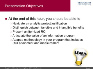 Copyright © 2023 McKnight Consulting Group, LLC All Rights Reserved Slide 2
Presentation Objectives
At the end of this hour, you should be able to
Navigate an analytic project justification
Distinguish between tangible and intangible benefits
Present an itemized ROI
Articulate the value of an information program
Adapt a methodology in your program that includes
ROI attainment and measurement
 