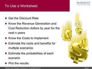 Copyright © 2023 McKnight Consulting Group, LLC All Rights Reserved Slide 25
To Use a Worksheet
Get the Discount Rate
Know the Revenue Generation and
Cost Reduction dollars by year for the
next n years
Know the Costs to Implement
Estimate the costs and benefits for
multiple scenarios
Estimate the probabilities of each
scenario
Plot the results
 