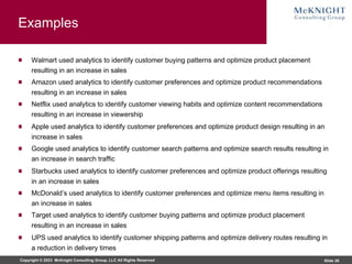 Copyright © 2023 McKnight Consulting Group, LLC All Rights Reserved Slide 26
Examples
Walmart used analytics to identify customer buying patterns and optimize product placement
resulting in an increase in sales
Amazon used analytics to identify customer preferences and optimize product recommendations
resulting in an increase in sales
Netflix used analytics to identify customer viewing habits and optimize content recommendations
resulting in an increase in viewership
Apple used analytics to identify customer preferences and optimize product design resulting in an
increase in sales
Google used analytics to identify customer search patterns and optimize search results resulting in
an increase in search traffic
Starbucks used analytics to identify customer preferences and optimize product offerings resulting
in an increase in sales
McDonald’s used analytics to identify customer preferences and optimize menu items resulting in
an increase in sales
Target used analytics to identify customer buying patterns and optimize product placement
resulting in an increase in sales
UPS used analytics to identify customer shipping patterns and optimize delivery routes resulting in
a reduction in delivery times
 