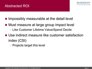 Copyright © 2023 McKnight Consulting Group, LLC All Rights Reserved Slide 31
Abstracted ROI
Impossibly measurable at the detail level
Must measure at large group impact level
Like Customer Lifetime Value/Spend Decile
Use indirect measure like customer satisfaction
index (CSI)
Projects target this level
 