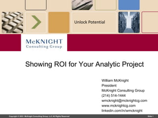 Copyright © 2023 McKnight Consulting Group, LLC All Rights Reserved Slide 1
Unlock Potential
William McKnight
President
McKnight Consulting Group
(214) 514-1444
wmcknight@mcknightcg.com
www.mcknightcg.com
linkedin.com/in/wmcknight
Showing ROI for Your Analytic Project
 