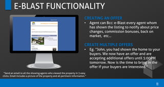 E-BLAST FUNCTIONALITY
CREATING AN OFFER
• Agent can Bcc: e-Blast every agent whom
has shown the listing to notify about price
changes, commission bonuses, back on
market, etc…
CREATE MULTIPLE OFFERS
• Eg. “John, you had shown the home to your
buyers. We now have an offer and are
accepting additional offers until 5:00PM
tomorrow. Now is the time to bring in the
offer if your buyers are interested.”
11
“Send an email to all the showing agents who viewed the property in 3 easy
clicks. Email includes a picture of the property and all pertinent information.”
 