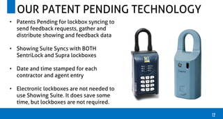 12
OUR PATENT PENDING TECHNOLOGY
• Patents Pending for lockbox syncing to
send feedback requests, gather and
distribute showing and feedback data
• Showing Suite Syncs with BOTH
SentriLock and Supra lockboxes
• Date and time stamped for each
contractor and agent entry
• Electronic lockboxes are not needed to
use Showing Suite. It does save some
time, but lockboxes are not required.
 