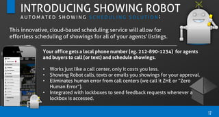 17
INTRODUCING SHOWING ROBOT
A U T O M A T E D S H O W I N G S C H E D U L I N G S O L U T I O N :
Your office gets a local phone number (eg. 212-890-1234) for agents
and buyers to call (or text) and schedule showings.
• Works just like a call center, only it costs you less.
• Showing Robot calls, texts or emails you showings for your approval.
• Eliminates human error from call centers (we call it ZHE or “Zero
Human Error”).
• Integrated with lockboxes to send feedback requests whenever a
lockbox is accessed.
This innovative, cloud-based scheduling service will allow for
effortless scheduling of showings for all of your agents' listings.
 