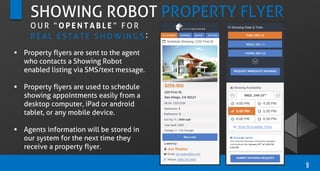 SHOWING ROBOT PROPERTY FLYER
 Property flyers are sent to the agent
who contacts a Showing Robot
enabled listing via SMS/text message.
 Property flyers are used to schedule
showing appointments easily from a
desktop computer, iPad or android
tablet, or any mobile device.
 Agents information will be stored in
our system for the next time they
receive a property flyer.
9
O U R “ O P E N T A B L E ” F O R
R E A L E S T A T E S H O W I N G S :
 