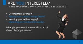 ARE YOU INTERESTED?
I N T H E F O L L O W I N G F O R Y O U R T E A M O R B R O K E R A G E :
• Getting more listings?
• Selling your current listings faster?
• Keeping your sellers happy?
• Obtaining price reductions easily?
I thought you would answer YES to all of
those... Let's get started!
2
 