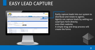 EASY LEAD CAPTURE
Easily capture leads into our system to
distribute and rotate to agents.
Agents can capture leads by adding our
Lead Sync form directly
onto their website.
A simple drag and drop process will
create the forms
22
 