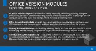 10 Broker Visibility Reports - 10 reports to simply and easily view listing visibility and agent
productivity, as well as awesome recruiting reports. These include: Number of Showings for each
listing, all agents who show your listings, where showings are coming from.
Office Account Branding (add-on cost) – For a small additional monthly fee, we can brand your
office account to your company colors and logo, as well as all emails sent from the system.
Showing Robot Local Number – For Booking Showings Easily! You’ll receive your own local phone
number (eg. 212-890-1234) so agents and buyers can request showings on your listings.
Individual Billing Ability (optional) – To cover the costs of your office account, choose to send
invoices automatically to listing agents within your office on a monthly basis, or receive it via
CSV, your choice! You can also choose what amount to display on invoices as well.
23
OFFICE VERSION MODULES
R E P O R T I N G T O O L S A N D M O R E




 