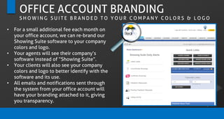 OFFICE ACCOUNT BRANDING
S H O W I N G S U I T E B R A N D E D T O Y O U R C O M P A N Y C O L O R S & L O G O
• For a small additional fee each month on
your office account, we can re-brand our
Showing Suite software to your company
colors and logo.
• Your agents will see their company’s
software instead of “Showing Suite”.
• Your clients will also see your company
colors and logo to better identify with the
software and its use.
• All emails and notifications sent through
the system from your office account will
have your branding attached to it, giving
you transparency.
 