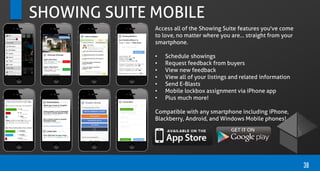 SHOWING SUITE MOBILE
Access all of the Showing Suite features you've come
to love, no matter where you are... straight from your
smartphone.
• Schedule showings
• Request feedback from buyers
• View new feedback
• View all of your listings and related information
• Send E-Blasts
• Mobile lockbox assignment via iPhone app
• Plus much more!
Compatible with any smartphone including iPhone,
Blackberry, Android, and Windows Mobile phones!
38
 