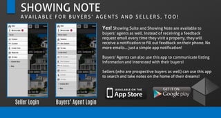 SHOWING NOTE
A V A I L A B L E F O R B U Y E R S ’ A G E N T S A N D S E L L E R S , T O O !
Yes! Showing Suite and Showing Note are available to
buyers’ agents as well. Instead of receiving a feedback
request email every time they visit a property, they will
receive a notification to fill out feedback on their phone. No
more emails… just a simple app notification!
Buyers’ Agents can also use this app to communicate listing
information and interested with their buyers!
Sellers (who are prospective buyers as well) can use this app
to search and take notes on the home of their dreams!
Seller Login Buyers’ Agent Login
 
