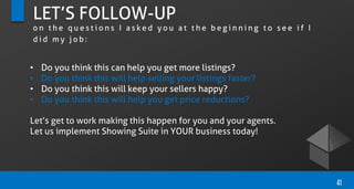 LET’S FOLLOW-UP
o n t h e q u e s t i o n s I a s k e d y o u a t t h e b e g i n n i n g t o s e e i f I
d i d m y j o b :
• Do you think this can help you get more listings?
• Do you think this will help selling your listings faster?
• Do you think this will keep your sellers happy?
• Do you think this will help you get price reductions?
Let’s get to work making this happen for you and your agents.
Let us implement Showing Suite in YOUR business today!
41
 