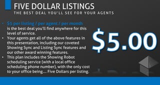FIVE DOLLAR LISTINGS
T H E B E S T D E A L Y O U ’ L L S E E F O R Y O U R A G E N T S
• $5 per listing / per agent / per month
is the best deal you’ll find anywhere for this
level of service.
• Your agents get all of the above features in
this presentation, including our coveted
Showing Sync and Listing Sync features and
our other award winning features.
• This plan includes the Showing Robot
scheduling service (with a local office
scheduling phone number), with the only cost
to your office being…. Five Dollars per listing.
 
