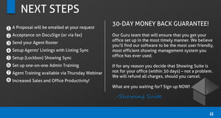 NEXT STEPS
44








A Proposal will be emailed at your request
Acceptance on DocuSign (or via fax)
Send your Agent Roster
Setup Agents' Listings with Listing Sync
Setup (Lockbox) Showing Sync
Set up one-on-one Admin Training
Agent Training available via Thursday Webinar
Increased Sales and Office Productivity!
30-DAY MONEY BACK GUARANTEE!
Our Guru team that will ensure that you get your
office set up in the most timely manner. We believe
you’ll find our software to be the most user friendly,
most efficient showing management system you
office has ever used.
If for any reason you decide that Showing Suite is
not for your office (within 30 days) – not a problem.
We will refund all charges, should you cancel.
What are you waiting for? Sign up NOW!
-Showing Suite
 