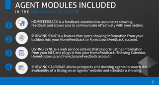 5
AGENT MODULES INCLUDED
I N T H E B R O K E R A G E V E R S I O N :
HOMEFEEDBACK is a feedback solution that automates showing
feedback and allows you to communicate effectively with your sellers.
SHOWING SYNC is a feature that syncs showing information from your
lockbox into your HomeFeedback or ForeclosureFeedback account.
LISTING SYNC is a web service add-on that imports listing information
from your MLS and plugs it into your HomeFeedback, Showing Calendar,
HomeFollowup and ForeclosureFeedback account.
SHOWING CALENDAR allows prospects and showing agents to search the
availability of a listing on an agents’ website and schedule a showing.




 