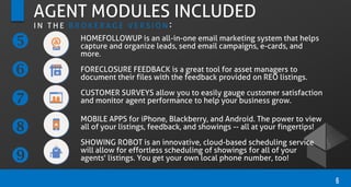 HOMEFOLLOWUP is an all-in-one email marketing system that helps
capture and organize leads, send email campaigns, e-cards, and
more.
FORECLOSURE FEEDBACK is a great tool for asset managers to
document their files with the feedback provided on REO listings.
CUSTOMER SURVEYS allow you to easily gauge customer satisfaction
and monitor agent performance to help your business grow.
MOBILE APPS for iPhone, Blackberry, and Android. The power to view
all of your listings, feedback, and showings -- all at your fingertips!
SHOWING ROBOT is an innovative, cloud-based scheduling service
will allow for effortless scheduling of showings for all of your
agents' listings. You get your own local phone number, too!
6
AGENT MODULES INCLUDED
I N T H E B R O K E R A G E V E R S I O N :





 