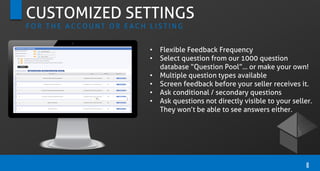 CUSTOMIZED SETTINGS
F O R T H E A C C O U N T O R E A C H L I S T I N G
• Flexible Feedback Frequency
• Select question from our 1000 question
database “Question Pool”… or make your own!
• Multiple question types available
• Screen feedback before your seller receives it.
• Ask conditional / secondary questions
• Ask questions not directly visible to your seller.
They won’t be able to see answers either.
8
 