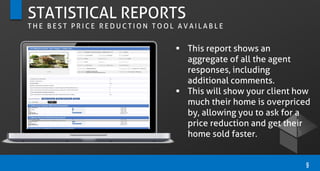 STATISTICAL REPORTS
T H E B E S T P R I C E R E D U C T I O N T O O L A V A I L A B L E
9
 This report shows an
aggregate of all the agent
responses, including
additional comments.
 This will show your client how
much their home is overpriced
by, allowing you to ask for a
price reduction and get their
home sold faster.
 