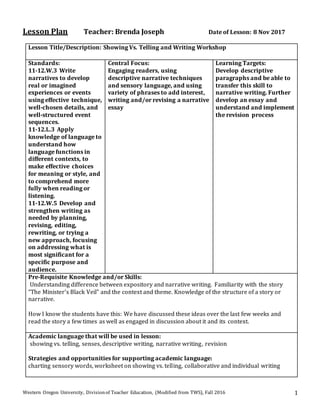 Western Oregon University, Divisionof Teacher Education, (Modified from TWS), Fall 2016 1
Lesson Plan Teacher: Brenda Joseph Date of Lesson: 8 Nov 2017
Lesson Title/Description: Showing Vs. Telling and Writing Workshop
Standards:
11-12.W.3 Write
narratives to develop
real or imagined
experiences or events
using effective technique,
well-chosen details, and
well-structured event
sequences.
11-12.L.3 Apply
knowledge of language to
understand how
language functions in
different contexts, to
make effective choices
for meaning or style, and
to comprehend more
fully when reading or
listening.
11-12.W.5 Develop and
strengthen writing as
needed by planning,
revising, editing,
rewriting, or trying a
new approach, focusing
on addressing what is
most significant for a
specific purpose and
audience.
Central Focus:
Engaging readers, using
descriptive narrative techniques
and sensory language, and using
variety of phrases to add interest,
writing and/or revising a narrative
essay
Learning Targets:
Develop descriptive
paragraphs and be able to
transfer this skill to
narrative writing. Further
develop an essay and
understand and implement
the revision process
Pre-Requisite Knowledge and/or Skills:
Understanding difference between expository and narrative writing. Familiarity with the story
“The Minister’s Black Veil” and the context and theme. Knowledge of the structure of a story or
narrative.
How I know the students have this: We have discussed these ideas over the last few weeks and
read the story a few times as well as engaged in discussion about it and its context.
Academic language that will be used in lesson:
showing vs. telling, senses, descriptive writing, narrative writing, revision
Strategies and opportunities for supporting academic language:
charting sensory words, worksheet on showing vs. telling, collaborative and individual writing
 