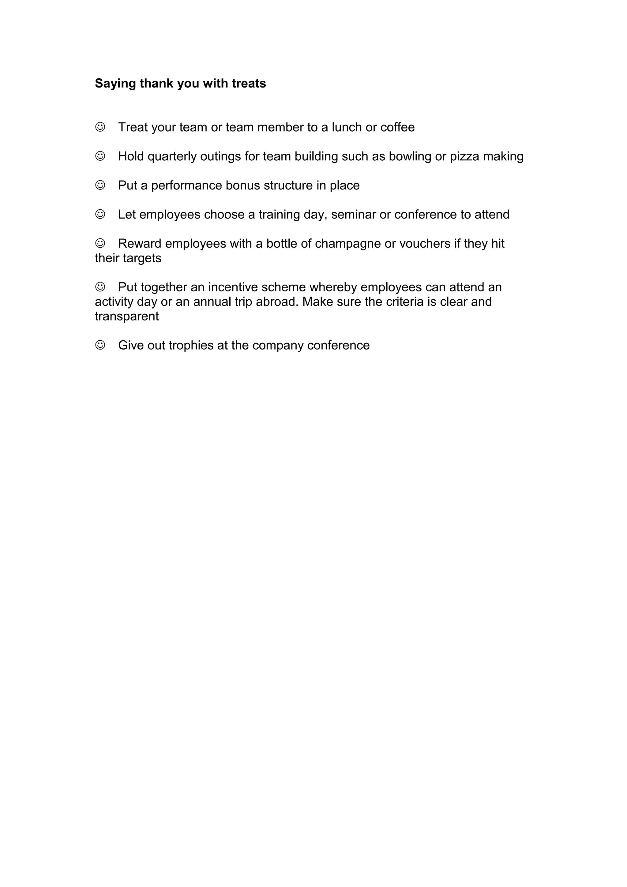 Saying thank you with treats
☺ Treat your team or team member to a lunch or coffee
☺ Hold quarterly outings for team building such as bowling or pizza making
☺ Put a performance bonus structure in place
☺ Let employees choose a training day, seminar or conference to attend
☺ Reward employees with a bottle of champagne or vouchers if they hit
their targets
☺ Put together an incentive scheme whereby employees can attend an
activity day or an annual trip abroad. Make sure the criteria is clear and
transparent
☺ Give out trophies at the company conference
 