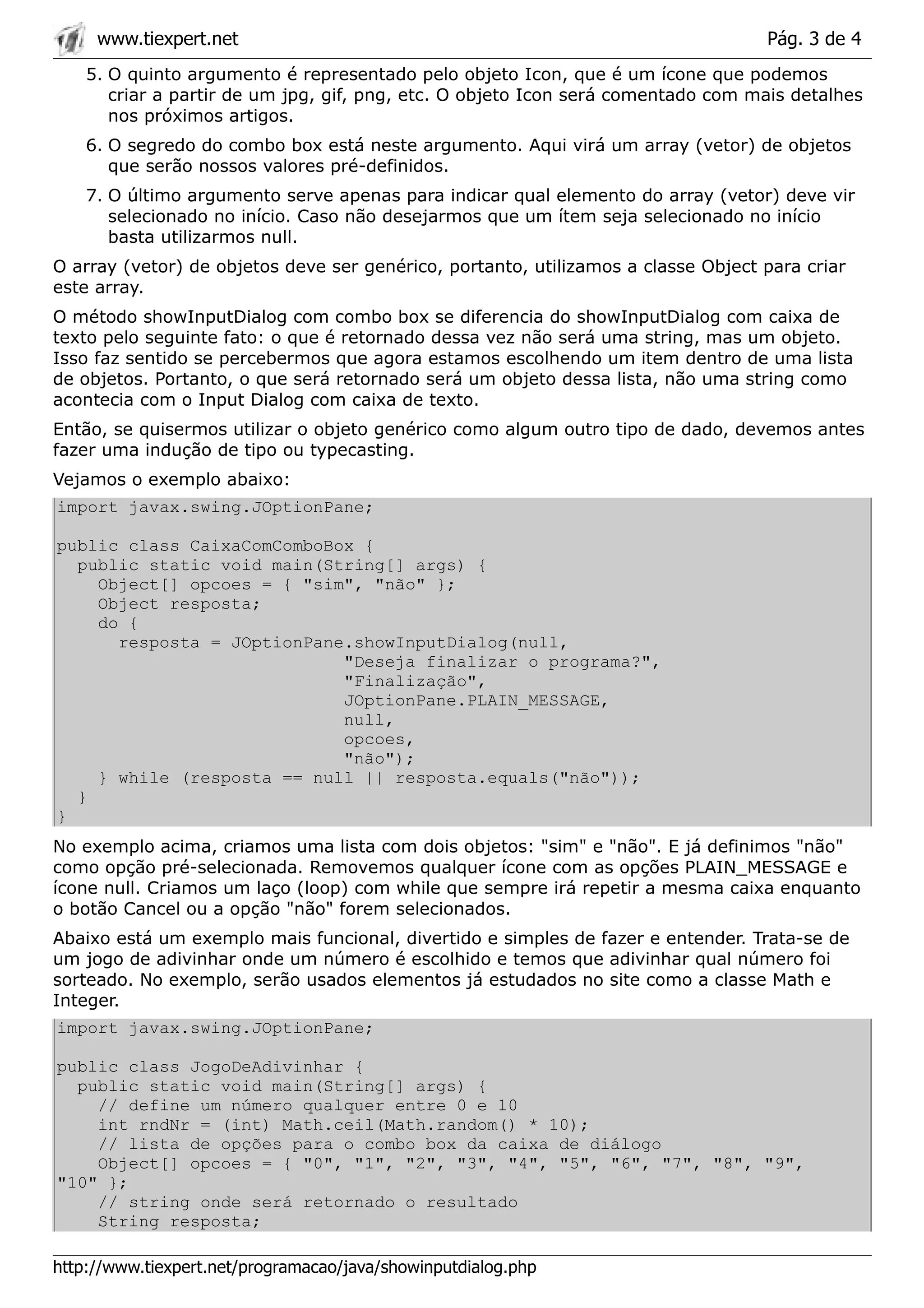 www.tiexpert.net                                                              Pág. 3 de 4
    5. O quinto argumento é representado pelo objeto Icon, que é um ícone que podemos
       criar a partir de um jpg, gif, png, etc. O objeto Icon será comentado com mais detalhes
       nos próximos artigos.
    6. O segredo do combo box está neste argumento. Aqui virá um array (vetor) de objetos
       que serão nossos valores pré-definidos.
    7. O último argumento serve apenas para indicar qual elemento do array (vetor) deve vir
       selecionado no início. Caso não desejarmos que um ítem seja selecionado no início
       basta utilizarmos null.
O array (vetor) de objetos deve ser genérico, portanto, utilizamos a classe Object para criar
este array.
O método showInputDialog com combo box se diferencia do showInputDialog com caixa de
texto pelo seguinte fato: o que é retornado dessa vez não será uma string, mas um objeto.
Isso faz sentido se percebermos que agora estamos escolhendo um item dentro de uma lista
de objetos. Portanto, o que será retornado será um objeto dessa lista, não uma string como
acontecia com o Input Dialog com caixa de texto.
Então, se quisermos utilizar o objeto genérico como algum outro tipo de dado, devemos antes
fazer uma indução de tipo ou typecasting.
Vejamos o exemplo abaixo:
import javax.swing.JOptionPane;

public class CaixaComComboBox {
  public static void main(String[] args) {
    Object[] opcoes = { "sim", "não" };
    Object resposta;
    do {
      resposta = JOptionPane.showInputDialog(null,
                            "Deseja finalizar o programa?",
                            "Finalização",
                            JOptionPane.PLAIN_MESSAGE,
                            null,
                            opcoes,
                            "não");
    } while (resposta == null || resposta.equals("não"));
  }
}
No exemplo acima, criamos uma lista com dois objetos: "sim" e "não". E já definimos "não"
como opção pré-selecionada. Removemos qualquer ícone com as opções PLAIN_MESSAGE e
ícone null. Criamos um laço (loop) com while que sempre irá repetir a mesma caixa enquanto
o botão Cancel ou a opção "não" forem selecionados.
Abaixo está um exemplo mais funcional, divertido e simples de fazer e entender. Trata-se de
um jogo de adivinhar onde um número é escolhido e temos que adivinhar qual número foi
sorteado. No exemplo, serão usados elementos já estudados no site como a classe Math e
Integer.
import javax.swing.JOptionPane;

public class JogoDeAdivinhar {
  public static void main(String[] args) {
    // define um número qualquer entre 0 e 10
    int rndNr = (int) Math.ceil(Math.random() * 10);
    // lista de opções para o combo box da caixa de diálogo
    Object[] opcoes = { "0", "1", "2", "3", "4", "5", "6", "7", "8", "9",
"10" };
    // string onde será retornado o resultado
    String resposta;

http://www.tiexpert.net/programacao/java/showinputdialog.php
 