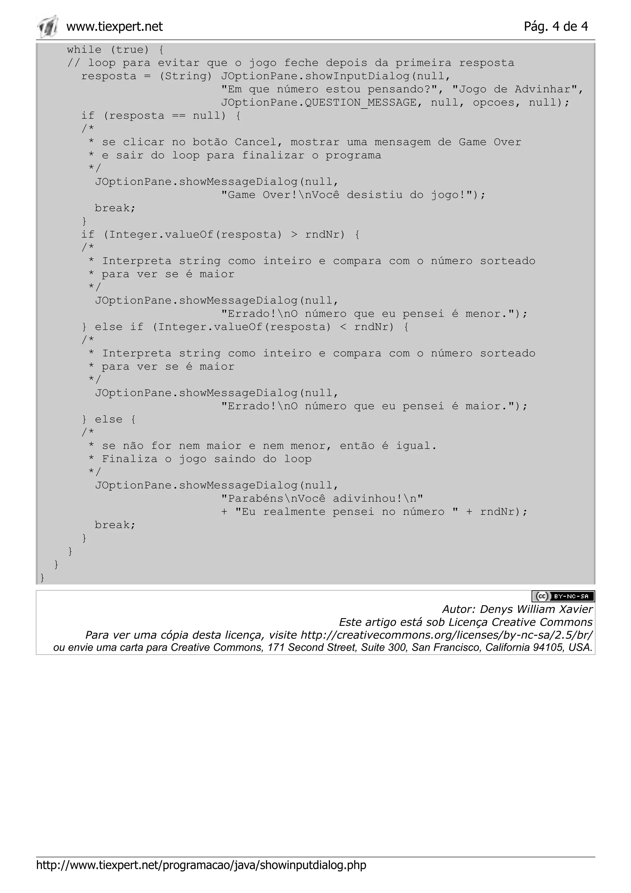 www.tiexpert.net                                                                           Pág. 4 de 4
        while (true) {
        // loop para evitar que o jogo feche depois da primeira resposta
          resposta = (String) JOptionPane.showInputDialog(null,
                               "Em que número estou pensando?", "Jogo de Advinhar",
                               JOptionPane.QUESTION_MESSAGE, null, opcoes, null);
          if (resposta == null) {
          /*
            * se clicar no botão Cancel, mostrar uma mensagem de Game Over
            * e sair do loop para finalizar o programa
            */
             JOptionPane.showMessageDialog(null,
                               "Game Over!nVocê desistiu do jogo!");
             break;
          }
          if (Integer.valueOf(resposta) > rndNr) {
          /*
            * Interpreta string como inteiro e compara com o número sorteado
            * para ver se é maior
            */
             JOptionPane.showMessageDialog(null,
                               "Errado!nO número que eu pensei é menor.");
          } else if (Integer.valueOf(resposta) < rndNr) {
          /*
            * Interpreta string como inteiro e compara com o número sorteado
            * para ver se é maior
            */
             JOptionPane.showMessageDialog(null,
                               "Errado!nO número que eu pensei é maior.");
          } else {
          /*
            * se não for nem maior e nem menor, então é igual.
            * Finaliza o jogo saindo do loop
            */
             JOptionPane.showMessageDialog(null,
                               "ParabénsnVocê adivinhou!n"
                               + "Eu realmente pensei no número " + rndNr);
             break;
          }
        }
    }
}

                                                                                  Autor: Denys William Xavier
                                                            Este artigo está sob Licença Creative Commons
          Para ver uma cópia desta licença, visite http://creativecommons.org/licenses/by-nc-sa/2.5/br/
    ou envie uma carta para Creative Commons, 171 Second Street, Suite 300, San Francisco, California 94105, USA.




http://www.tiexpert.net/programacao/java/showinputdialog.php
 