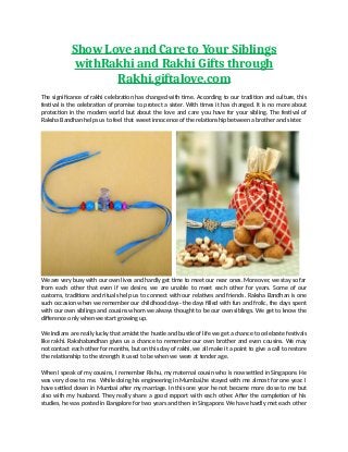 Show Love and Care to Your Siblings
withRakhi and Rakhi Gifts through
Rakhi.giftalove.com
The significance of rakhi celebration has changed with time. According to our tradition and culture, this
festival is the celebration of promise to protect a sister. With times it has changed. It is no more about
protection in the modern world but about the love and care you have for your sibling. The festival of
Raksha Bandhan helps us to feel that sweet innocence of the relationship between a brother and sister.
We are very busy with our own lives and hardly get time to meet our near ones. Moreover, we stay so far
from each other that even if we desire, we are unable to meet each other for years. Some of our
customs, traditions and rituals help us to connect with our relatives and friends. Raksha Bandhan is one
such occasion when we remember our childhood days- the days filled with fun and frolic, the days spent
with our own siblings and cousins whom we always thought to be our own siblings. We get to know the
difference only when we start growing up.
We Indians are really lucky that amidst the hustle and bustle of life we get a chance to celebrate festivals
like rakhi. Rakshabandhan gives us a chance to remember our own brother and even cousins. We may
not contact each other for months, but on this day of rakhi, we all make it a point to give a call to restore
the relationship to the strength it used to be when we were at tender age.
When I speak of my cousins, I remember Rishu, my maternal cousin who is now settled in Singapore. He
was very close to me. While doing his engineering in Mumbai,he stayed with me almost for one year. I
have settled down in Mumbai after my marriage. In this one year he not became more close to me but
also with my husband. They really share a good rapport with each other. After the completion of his
studies, he was posted in Bangalore for two years and then in Singapore. We have hardly met each other
 