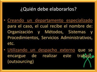 ¿Quién debe elaborarlos?
• Creando un departamento especializado
para el caso, el cual recibe el nombre de:
Organización y Métodos, Sistemas y
Procedimientos, Servicios Administrativos,
etc.
• Utilizando un despacho externo que se
encargue de realizar este trabajo.
(outsourcing)
 