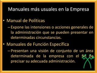Manuales más usuales en la Empresa
• Manual de Políticas
–Expone las intensiones o acciones generales de
la administración que se pueden presentar en
determinadas circunstancias.
• Manuales de Función Específica
–Presentan una visión de conjunto de un área
determinada de la empresa con el fin de
precisar su adecuada administración.
 
