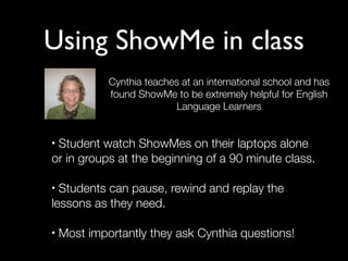 Using ShowMe in class
             Cynthia teaches at an international school and has
             found ShowMe to be extremely helpful for English
                           Language Learners


•Student watch ShowMes on their laptops alone
or in groups at the beginning of a 90 minute class.

• Students can pause, rewind and replay the
lessons as they need.

•   Most importantly they ask Cynthia questions!
 