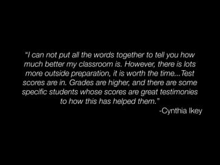 “I can not put all the words together to tell you how
 much better my classroom is. However, there is lots
 more outside preparation, it is worth the time...Test
scores are in. Grades are higher, and there are some
speciﬁc students whose scores are great testimonies
            to how this has helped them.”
                                           -Cynthia Ikey
 