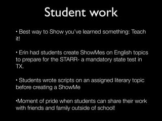 Student work
• Best way to Show you’ve learned something: Teach
it!

•Erin had students create ShowMes on English topics
to prepare for the STARR- a mandatory state test in
TX.

•Students wrote scripts on an assigned literary topic
before creating a ShowMe

Moment of pride when students can share their work
•

with friends and family outside of school!
 