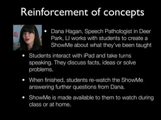 Reinforcement of concepts
        • Dana Hagan, Speech Pathologist in Deer
          Park, LI works with students to create a
          ShowMe about what they’ve been taught
• Students interact with iPad and take turns
  speaking. They discuss facts, ideas or solve
  problems.
• When ﬁnished, students re-watch the ShowMe
  answering further questions from Dana.
• ShowMe is made available to them to watch during
  class or at home.
 