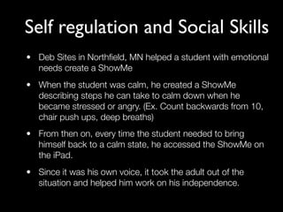 Self regulation and Social Skills
• Deb Sites in Northﬁeld, MN helped a student with emotional
  needs create a ShowMe
• When the student was calm, he created a ShowMe
  describing steps he can take to calm down when he
  became stressed or angry. (Ex. Count backwards from 10,
  chair push ups, deep breaths)
• From then on, every time the student needed to bring
  himself back to a calm state, he accessed the ShowMe on
  the iPad.
• Since it was his own voice, it took the adult out of the
  situation and helped him work on his independence.
 