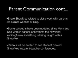 Parent Communication cont...
•Share ShowMes related to class work with parents
 via a class website or blog.

•Some concepts have been updated since Mom and
 Dad were in school, show them the new (and
 exciting!) way something is being taught with a
 ShowMe.

•Parents will be excited to see student created
 ShowMes in parent-teacher conferences.
 