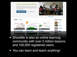 • ShowMe is also an online learning
  community with over 2 million lessons
  and 100,000 registered users.

• You can learn and teach anything!
 