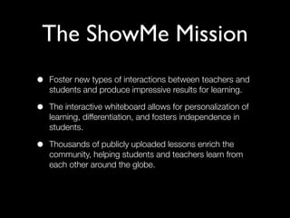 The ShowMe Mission
•   Foster new types of interactions between teachers and
    students and produce impressive results for learning.

•   The interactive whiteboard allows for personalization of
    learning, differentiation, and fosters independence in
    students.

•   Thousands of publicly uploaded lessons enrich the
    community, helping students and teachers learn from
    each other around the globe.
 
