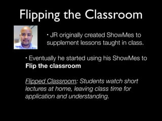Flipping the Classroom
        •JR originally created ShowMes to
        supplement lessons taught in class.

 •Eventually he started using his ShowMes to
 Flip the classroom

 Flipped Classroom: Students watch short
 lectures at home, leaving class time for
 application and understanding.
 