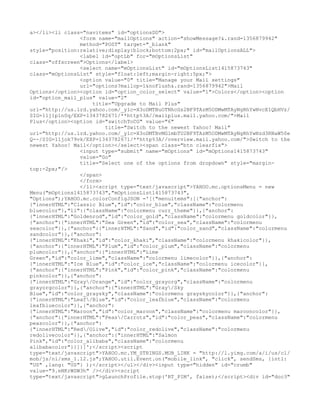 a></li><li class="navitems" id="optionsDD">
                <form name="mailOptions" action="showMessage?&.rand=1356879942"
                method="POST" target="_blank"
style="position:relative;display:block;bottom:2px;" id="mailOptionsALL">
                <label id="optLb" for="mOptionsList"
class="offscreen">Options</label>
                <select name="mOptionsList" id="mOptionsList1415873743"
class="mOptionsList" style="float:left;margin-right:5px;">
                <option value="0" title="Manage your Mail settings"
                url="options?mailop=1&noFlush&.rand=1356879942">Mail
Options</option><option id="option_color_select" value="1">Colors</option><option
id="option_mail_plus" value="2"
                    title="Upgrade to Mail Plus"
url="http://us.lrd.yahoo.com/_ylc=X3oDMTBuOTNhcGs2BF9TAzM5ODMwMTAyNgRhYwNvcE1QbHVz/
SIG=11j1p1n0q/EXP=1343782671/**http%3A//mailplus.mail.yahoo.com/">Mail
Plus</option><option id="switchToCG" value="6"
                        title="Switch to the newest Yahoo! Mail"
url="http://us.lrd.yahoo.com/_ylc=X3oDMTBvMGlmbTU2BF9TAzM5ODMwMTAyNgRhYwNzd3RNaW50e
Q--/SIG=11jok79vk/EXP=1343782671/**http%3A//overview.mail.yahoo.com/">Switch to the
newest Yahoo! Mail</option></select><span class="btn clearfix">
                <input type="submit" name="mOptions" id="mOptions1415873743"
                value="Go"
                title="Select one of the options from dropdown" style="margin-
top:-2px;"/>
                </span>
                </form>
                </li><script type="text/javascript">YAHOO.mc.optionsMenu = new
Menu("mOptions1415873743","mOptionsList1415873743",
"Options");YAHOO.mc.colorConfigJSON ='[{"menuitems":[{"anchor":
{"innerHTML":"Classic Blue","id":"color_blue","className":"colormenu
bluecolor"},"li":{"className":"colormenu curr_theme"}},{"anchor":
{"innerHTML":"Goldenrod","id":"color_gold","className":"colormenu goldcolor"}},
{"anchor":{"innerHTML":"Sea Green","id":"color_sea","className":"colormenu
seacolor"}},{"anchor":{"innerHTML":"Sand","id":"color_sand","className":"colormenu
sandcolor"}},{"anchor":
{"innerHTML":"Khaki","id":"color_khaki","className":"colormenu khakicolor"}},
{"anchor":{"innerHTML":"Plum","id":"color_plum","className":"colormenu
plumcolor"}},{"anchor":{"innerHTML":"Lime
Green","id":"color_lime","className":"colormenu limecolor"}},{"anchor":
{"innerHTML":"Ice Blue","id":"color_ice","className":"colormenu icecolor"}},
{"anchor":{"innerHTML":"Pink","id":"color_pink","className":"colormenu
pinkcolor"}},{"anchor":
{"innerHTML":"Gray/Orange","id":"color_grayorg","className":"colormenu
grayorgcolor"}},{"anchor":{"innerHTML":"Gray/Sky
Blue","id":"color_graysky","className":"colormenu grayskycolor"}},{"anchor":
{"innerHTML":"Leaf/Blue","id":"color_leafblue","className":"colormenu
leafbluecolor"}},{"anchor":
{"innerHTML":"Maroon","id":"color_maroon","className":"colormenu marooncolor"}},
{"anchor":{"innerHTML":"Peas/Carrots","id":"color_peas","className":"colormenu
peascolor"}},{"anchor":
{"innerHTML":"Red/Olive","id":"color_redolive","className":"colormenu
redolivecolor"}},{"anchor":{"innerHTML":"Salmon
Pink","id":"color_alibaba","className":"colormenu
alibabacolor"}}]}]';</script><script
type="text/javascript">YAHOO.mc.YM_STRINGS.MOB_LINK = "http://l.yimg.com/a/i/us/cl/
mob/js/ni/sms_1.12.js";YAHOO.util.Event.on("mobile_link", "click", sendSms, {intl:
"US" ,lang: "US"} );</script></ul></div><input type="hidden" id="crumb"
value="9.eNKrWSW3h" /></div><script
type="text/javascript">gLaunchProfile.stop('RT_PIM', false);</script><div id="doc3"
 