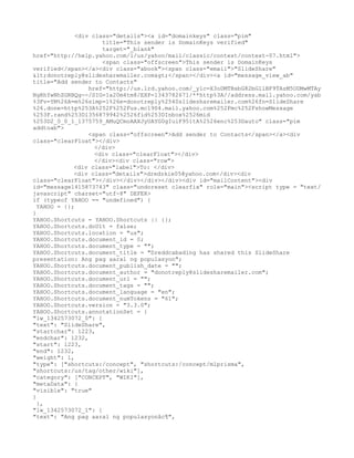 <div class="details"><a id="domainkeys" class="pim"
                      title="This sender is DomainKeys verified"
                      target="_blank"
href="http://help.yahoo.com/l/us/yahoo/mail/classic/context/context-07.html">
                      <span class="offscreen">This sender is DomainKeys
verified</span></a><div class="abook"><span class="email">"SlideShare"
<donotreply@slidesharemailer.com></span></div><a id="message_view_ab"
title="Add sender to Contacts"
                  href="http://us.lrd.yahoo.com/_ylc=X3oDMTBsbG82bGllBF9TAzM5ODMwMTAy
NgRhYwNhZGRBQg--/SIG=1a20m4tm8/EXP=1343782671/**http%3A//address.mail.yahoo.com/yab
%3Fv=YM%26A=m%26simp=1%26e=donotreply%2540slidesharemailer.com%26fn=SlideShare
%26.done=http%253A%252F%252Fus.mc1904.mail.yahoo.com%252Fmc%252FshowMessage
%253F.rand%253D1356879942%2526fid%253DInbox%2526mid
%253D2_0_0_1_1375759_AMuQCmoAAXJyUAYG0gIuiF951tA%2526enc%253Dauto" class="pim
addtoab">
                  <span class="offscreen">Add sender to Contacts</span></a><div
class="clearFloat"></div>
                    </div>
                    <div class="clearFloat"></div>
                    </div><div class="row">
             <div class="label">To: </div>
             <div class="details">dredzkie05@yahoo.com</div><div
class="clearFloat"></div></div></div></div><div id="mailContent"><div
id="message1415873743" class="undoreset clearfix" role="main"><script type = "text/
javascript" charset="utf-8" DEFER>
if (typeof YAHOO == "undefined") {
  YAHOO = {};
}
YAHOO.Shortcuts = YAHOO.Shortcuts || {};
YAHOO.Shortcuts.doUlt = false;
YAHOO.Shortcuts.location = "us";
YAHOO.Shortcuts.document_id = 0;
YAHOO.Shortcuts.document_type = "";
YAHOO.Shortcuts.document_title = "Dreddcabading has shared this SlideShare
presentation: Ang pag aaral ng populasyon";
YAHOO.Shortcuts.document_publish_date = "";
YAHOO.Shortcuts.document_author = "donotreply@slidesharemailer.com";
YAHOO.Shortcuts.document_url = "";
YAHOO.Shortcuts.document_tags = "";
YAHOO.Shortcuts.document_language = "en";
YAHOO.Shortcuts.document_numTokens = "61";
YAHOO.Shortcuts.version = "3.3.0";
YAHOO.Shortcuts.annotationSet = {
"lw_1342573072_0": {
"text": "SlideShare",
"startchar": 1223,
"endchar": 1232,
"start": 1223,
"end": 1232,
"weight": 1,
"type": ["shortcuts:/concept", "shortcuts:/concept/mlprisma",
"shortcuts:/us/tag/other/wiki"],
"category": ["CONCEPT", "WIKI"],
"metaData": {
"visible": "true"
}
  },
"lw_1342573072_1": {
"text": "Ang pag aaral ng populasyonâc¦",
 