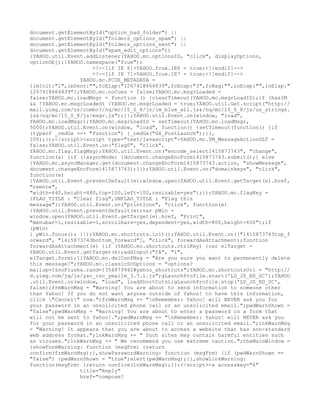 document.getElementById("option_bad_folder") ||
document.getElementById("folders_options_spam") ||
document.getElementById("folders_options_sent") ||
document.getElementById("spam_edit_options"))
{YAHOO.util.Event.addListener(YAHOO.mc.optionsID, "click", displayOptions,
optionObj);}YAHOO.namespace("fcue");
                    <!--[if IE 6]>YAHOO.fcue.IE6 = true;<![endif]-->
                    <!--[if IE 7]>YAHOO.fcue.IE7 = true;<![endif]-->
                YAHOO.mc.FCUE_METADATA =
{imInit:"1",imSent:"",fcElap:"1267418664839",fcEcap:"3",fcNag:"",inEcap:"",inElap:"
1267418664839"};YAHOO.mc.noCues = false;YAHOO.mc.msgrLoaded =
false;YAHOO.mc.loadMsgr = function () {clearTimeout(YAHOO.mc.msgrLoadID);if (hasIM
&& !YAHOO.mc.msgrLoaded) {YAHOO.mc.msgrLoaded = true;YAHOO.util.Get.script("http://
mail.yimg.com/zz/combo?/nq/mc/15_0_8/js/im_blue_all.js&/nq/mc/15_0_8/js/us_strings.
js&/nq/mc/15_0_8/js/msgr.js");}};YAHOO.util.Event.on(window, "load",
YAHOO.mc.loadMsgr);YAHOO.mc.msgrLoadID = setTimeout(YAHOO.mc.loadMsgr,
5000);YAHOO.util.Event.on(window, "load", function() {setTimeout(function() {if
(typeof _cmdGx === "function") {_cmdGx("GX_PostLaunch");}},
100);});</script><script type="text/javascript">YAHOO.mc.YM_MessageActionULT =
false;YAHOO.util.Event.on("flag0", "click",
YAHOO.mc.flag.flagMsg);YAHOO.util.Event.on("encode_select1415873743", "change",
function(e) {if (!asyncMode) {document.changeEncForm1415873743.submit();} else
{YAHOO.mc.asyncManager.get(document.changeEncForm1415873743.action, "showMessage",
document.changeEncForm1415873743);}});YAHOO.util.Event.on("domainkeys", "click",
function(e)
{YAHOO.util.Event.preventDefault(e);window.open(YAHOO.util.Event.getTarget(e).href,
"remote",
"width=640,height=480,top=100,left=100,resizable=yes");});YAHOO.mc.flagKey =
{FLAG_TITLE : "Clear flag",UNFLAG_TITLE : "Flag this
message"};YAHOO.util.Event.on("printIcon", "click", function(e)
{YAHOO.util.Event.preventDefault(e);var pWin =
window.open(YAHOO.util.Event.getTarget(e).href, "Print",
"menubar=1,resizable=1,scrollbars=yes,dependent=yes,width=800,height=600");if
(pWin)
{ pWin.focus(); }});YAHOO.mc.shortcuts.init();YAHOO.util.Event.on(["1415873743top_f
orward", "1415873743bottom_forward"], "click", forwardAsAttachment);function
forwardAsAttachment(e) {if (YAHOO.mc.shortcuts.ctrlKey) {var elTarget =
YAHOO.util.Event.getTarget(e);addInput("fA", "1",
elTarget.form);}}YAHOO.mc.delConfMsg = "Are you sure you want to permanently delete
this message?";YAHOO.mc.classicScOptions = "options?
mailop=1&noFlush&.rand=1356879942#yahoo_shortcuts";YAHOO.mc.shortcutsUrl = "http://
d.yimg.com/jq/js/ysc_csc_ymailm_3.7.1.js";gLaunchProfile.start('LD_JS_BD_SC');YAHOO
.util.Event.on(window, "load", loadShortCuts);gLaunchProfile.stop('LD_JS_BD_SC',
false);frmWarnMsg = "Warning! You are about to send information to someone other
than Yahoo! If you do not want anyone outside of Yahoo! to have this information,
click "Cancel" now.";frmWarnMsg += "nRemember: Yahoo! will NEVER ask you for
your password in an unsolicited phone call or an unsolicited email.";pwdWarnShown =
"false";pwdWarnMsg = "Warning! You are about to enter a password in a form that
will not be sent to Yahoo!.";pwdWarnMsg += "nRemember: Yahoo! will NEVER ask you
for your password in an unsolicited phone call or an unsolicited email.";lnkWarnMsg
= "Warning! It appears that you are about to access a website that has non-standard
web address format.";lnkWarnMsg += " Such sites may contain harmful entities such
as viruses.";lnkWarnMsg += " We recommend you use extreme caution.";theMainWindow =
{showFormWarning: function (msgFrm) {return
confirm(frmWarnMsg);},showPasswordWarning: function (msgFrm) {if (pwdWarnShown ==
"false") {pwdWarnShown = "true";alert(pwdWarnMsg);}},showLinkWarning:
function(msgFrm) {return confirm(lnkWarnMsg);}};</script><a accesskey="6"
                title="Reply"
                href="compose?
 