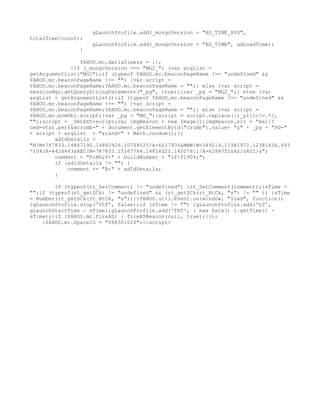 gLaunchProfile.add(_mongoVersion + "AD_TIME_AVG",
totalTime/count);
                    gLaunchProfile.add(_mongoVersion + "AD_TIME", adLoadTime);
                }

                YAHOO.mc.darlaTimers = {};
             }if (_mongoVersion === "MG2_") {var argList =
getArgumentList("MG2");if (typeof YAHOO.mc.beaconPageName !== "undefined" &&
YAHOO.mc.beaconPageName !== "") {var script =
YAHOO.mc.beaconPageName;YAHOO.mc.beaconPageName = "";} else {var script =
sessionMgr.getQueryStringParameter("_pg", true);}var _pg = "MG2_";} else {var
argList = getArgumentList();if (typeof YAHOO.mc.beaconPageName !== "undefined" &&
YAHOO.mc.beaconPageName !== "") {var script =
YAHOO.mc.beaconPageName;YAHOO.mc.beaconPageName = "";} else {var script =
YAHOO.mc.bomObj.script;}var _pg = "MG_";}script = script.replace(/;_yl[tc]=.*/,
"");script = _GALAXY+script;var imgBeacon = new Image();imgBeacon.src = "mail?
cmd=stat.perf&mcrumb=" + document.getElementById("crumb").value+ "&" + _pg + "PG="
+ script + argList + "&rand=" + Math.random();};
        adIdDetails =
"N/M=787833.14867190.14882926.10748025/A=6617936&MNW/M=349219.11941972.12381836.493
7104/A=4426443&REC/M=787833.15167784.14826220.14507611/A=6284752&RS/&RS2/&";
        comment = "P:MG;V:" + buildNumber + ";F:f1904;";
        if (adIdDetails != "") {
            comment += "A:" + adIdDetails;
        }

        if (typeof(rt_SetComment) != "undefined") {rt_SetComment(comment);}sTime =
"";if (typeof(rt_getSCk) != "undefined" && (rt_getSCk(rt_RtCk, "s") != "" )) {sTime
= Number(rt_getSCk(rt_RtCk, "s"));}YAHOO.util.Event.on(window, "load", function()
{gLaunchProfile.stop('PLT', false);if (sTime != "") {gLaunchProfile.add('LT',
gLaunchStartTime - sTime);gLaunchProfile.add('TRT', ( new Date() ).getTime() -
sTime);}if (YAHOO.mc.fireRS) { fireRSBeacon(null, true);}});
    }YAHOO.mc.SpaceID = "398301026";</script>
 