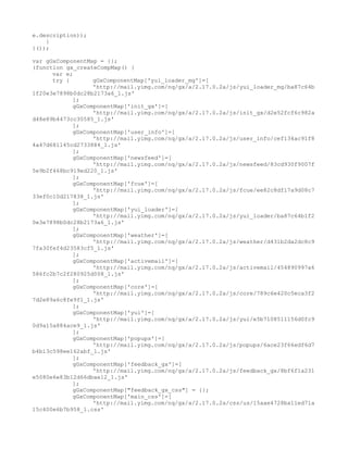 e.description));
    }
}());

var gGxComponentMap = {};
(function gx_createCompMap() {
      var e;
      try {       gGxComponentMap['yui_loader_mg']=[
                  'http://mail.yimg.com/nq/gx/a/2.17.0.2a/js/yui_loader_mg/ba87c64b
1f20e3e7898b0dc28b2173a6_1.js'
            ];
            gGxComponentMap['init_gx']=[
                  'http://mail.yimg.com/nq/gx/a/2.17.0.2a/js/init_gx/d2e52fcf6c982a
d48e89b4473cc30585_1.js'
            ];
            gGxComponentMap['user_info']=[
                  'http://mail.yimg.com/nq/gx/a/2.17.0.2a/js/user_info/cef134ac91f8
4a47d681145cd2733884_1.js'
            ];
            gGxComponentMap['newsfeed']=[
                  'http://mail.yimg.com/nq/gx/a/2.17.0.2a/js/newsfeed/83cd930f9007f
5e9b2f468bc919ed220_1.js'
            ];
            gGxComponentMap['fcue']=[
                  'http://mail.yimg.com/nq/gx/a/2.17.0.2a/js/fcue/ee82c8df17a9d08c7
33ef0c10d217838_1.js'
            ];
            gGxComponentMap['yui_loader']=[
                  'http://mail.yimg.com/nq/gx/a/2.17.0.2a/js/yui_loader/ba87c64b1f2
0e3e7898b0dc28b2173a6_1.js'
            ];
            gGxComponentMap['weather']=[
                  'http://mail.yimg.com/nq/gx/a/2.17.0.2a/js/weather/d431b2da2dc8c9
7fa30fef4d23583cf5_1.js'
            ];
            gGxComponentMap['activemail']=[
                  'http://mail.yimg.com/nq/gx/a/2.17.0.2a/js/activemail/454890997a6
586fc2b7c2f280925d008_1.js'
            ];
            gGxComponentMap['core']=[
                  'http://mail.yimg.com/nq/gx/a/2.17.0.2a/js/core/789c6e420c5eca3f2
7d2e89a6c8fe9f1_1.js'
            ];
            gGxComponentMap['yui']=[
                  'http://mail.yimg.com/nq/gx/a/2.17.0.2a/js/yui/e5b7108511156d0fc9
0d9a15a884ace9_1.js'
            ];
            gGxComponentMap['popups']=[
                  'http://mail.yimg.com/nq/gx/a/2.17.0.2a/js/popups/6ace23f66edf6d7
b4b13c598ee162abf_1.js'
            ];
            gGxComponentMap['feedback_gx']=[
                  'http://mail.yimg.com/nq/gx/a/2.17.0.2a/js/feedback_gx/8bf6f1a231
e5080e6e83b12d66dbae12_1.js'
            ];
            gGxComponentMap["feedback_gx_css"] = {};
            gGxComponentMap['main_css']=[
                  'http://mail.yimg.com/nq/gx/a/2.17.0.2a/css/us/15aae4728ba11ed71a
15c400e6b7b958_1.css'
 